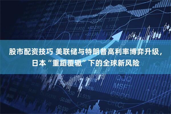 股市配资技巧 美联储与特朗普高利率博弈升级，日本“重蹈覆辙”下的全球新风险