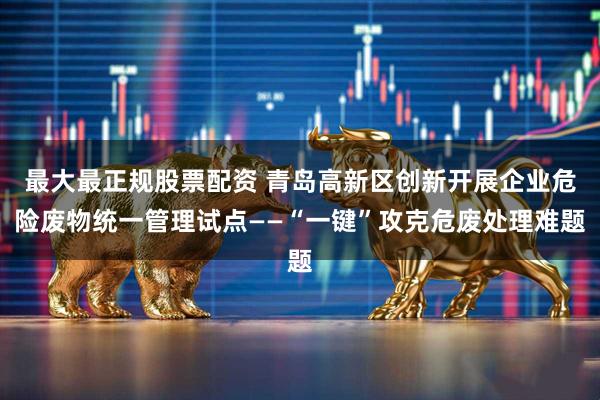最大最正规股票配资 青岛高新区创新开展企业危险废物统一管理试点——“一键”攻克危废处理难题