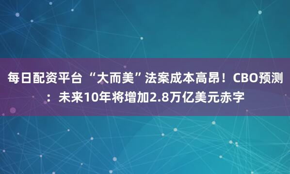 每日配资平台 “大而美”法案成本高昂！CBO预测：未来10年将增加2.8万亿美元赤字