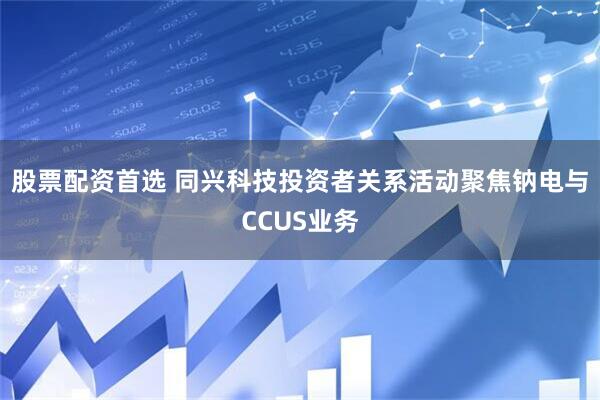 股票配资首选 同兴科技投资者关系活动聚焦钠电与CCUS业务