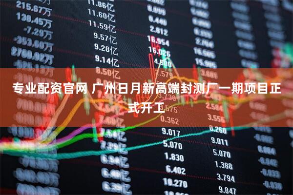 专业配资官网 广州日月新高端封测厂一期项目正式开工