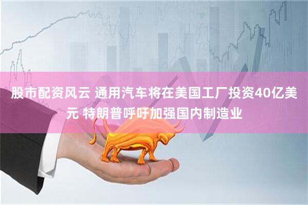 股市配资风云 通用汽车将在美国工厂投资40亿美元 特朗普呼吁加强国内制造业
