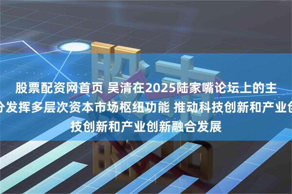 股票配资网首页 吴清在2025陆家嘴论坛上的主题演讲：充分发挥多层次资本市场枢纽功能 推动科技创新和产业创新融合发展