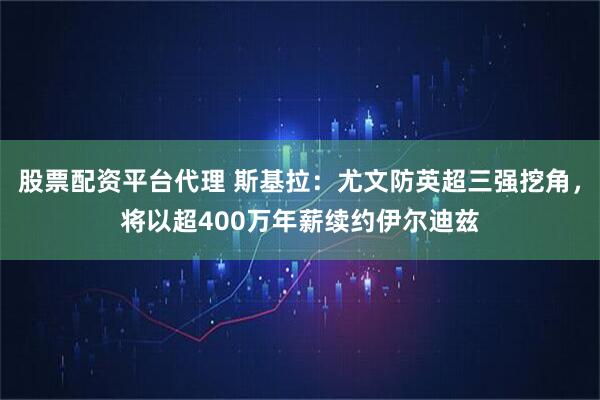 股票配资平台代理 斯基拉：尤文防英超三强挖角，将以超400万年薪续约伊尔迪兹