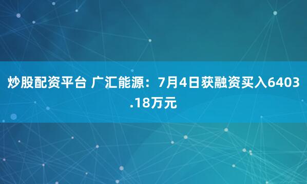 炒股配资平台 广汇能源：7月4日获融资买入6403.18万元