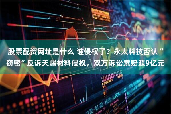 股票配资网址是什么 谁侵权了？永太科技否认“窃密”反诉天赐材料侵权，双方诉讼索赔超9亿元