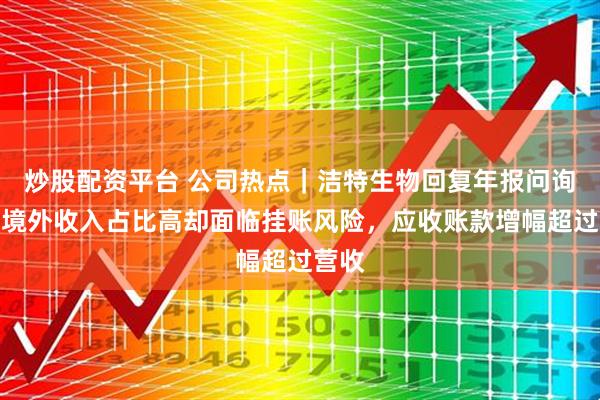 炒股配资平台 公司热点｜洁特生物回复年报问询函，境外收入占比高却面临挂账风险，应收账款增幅超过营收
