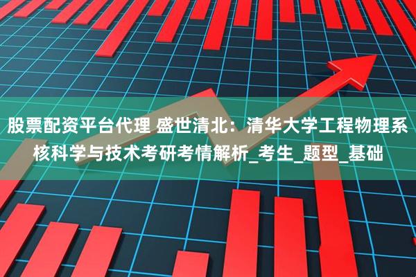 股票配资平台代理 盛世清北：清华大学工程物理系核科学与技术考研考情解析_考生_题型_基础