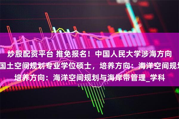 炒股配资平台 推免报名！中国人民大学涉海方向硕士招生！全国首个国土空间规划专业学位硕士，培养方向：海洋空间规划与海岸带管理_学科