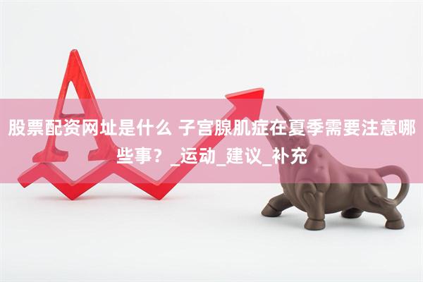 股票配资网址是什么 子宫腺肌症在夏季需要注意哪些事？_运动_建议_补充