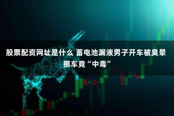 股票配资网址是什么 蓄电池漏液男子开车被臭晕 挪车竟“中毒”