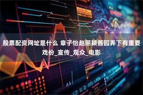 股票配资网址是什么 章子怡赵丽颖酱园弄下有重要戏份_宣传_观众_电影