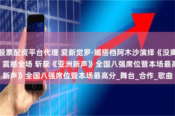 股票配资平台代理 爱新觉罗·媚搭档阿木沙演绎《没离开过+I Surrender》震撼全场 斩获《亚洲新声》全国八强席位暨本场最高分_舞台_合作_歌曲