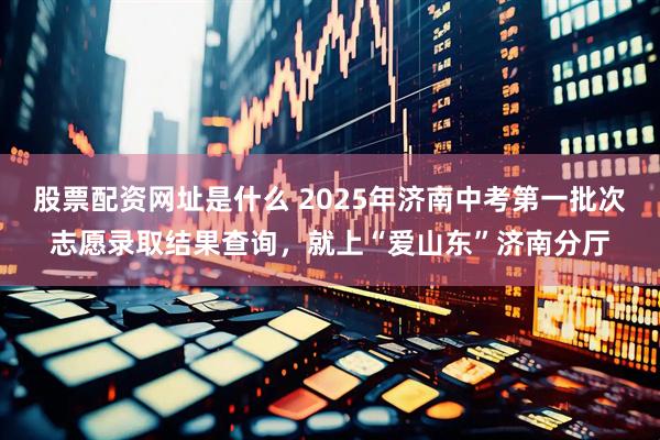 股票配资网址是什么 2025年济南中考第一批次志愿录取结果查询，就上“爱山东”济南分厅