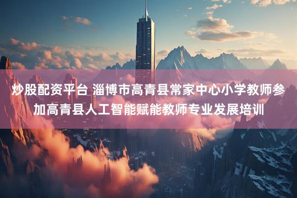 炒股配资平台 淄博市高青县常家中心小学教师参加高青县人工智能赋能教师专业发展培训
