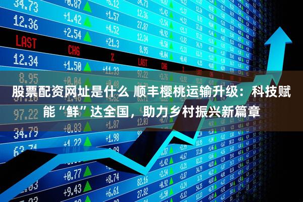 股票配资网址是什么 顺丰樱桃运输升级：科技赋能“鲜”达全国，助力乡村振兴新篇章