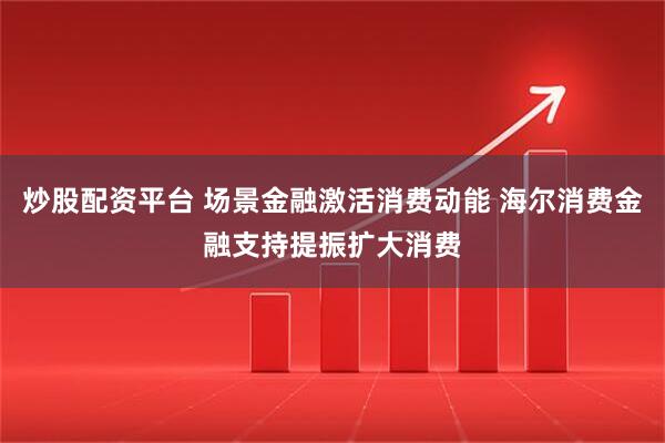 炒股配资平台 场景金融激活消费动能 海尔消费金融支持提振扩大消费