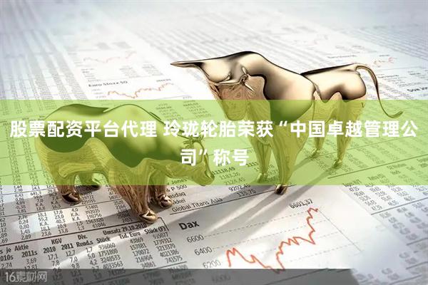 股票配资平台代理 玲珑轮胎荣获“中国卓越管理公司”称号