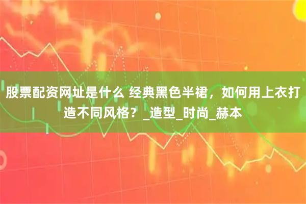 股票配资网址是什么 经典黑色半裙，如何用上衣打造不同风格？_造型_时尚_赫本