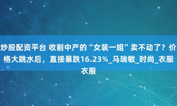 炒股配资平台 收割中产的“女装一姐”卖不动了？价格大跳水后，直接暴跌16.23%_马瑞敏_时尚_衣服