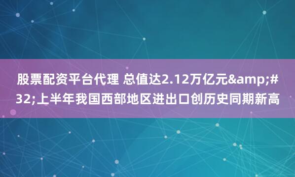 股票配资平台代理 总值达2.12万亿元&#32;上半年我国西部地区进出口创历史同期新高