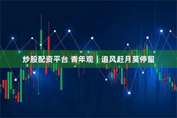 炒股配资平台 青年观｜追风赶月莫停留