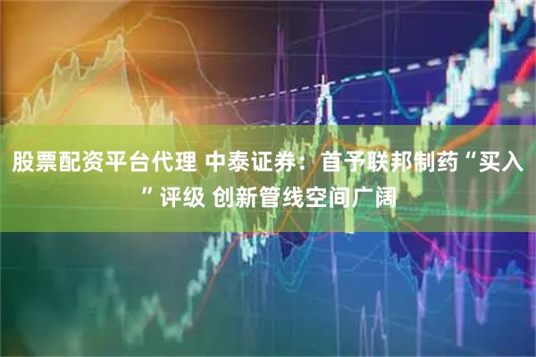 股票配资平台代理 中泰证券：首予联邦制药“买入”评级 创新管线空间广阔