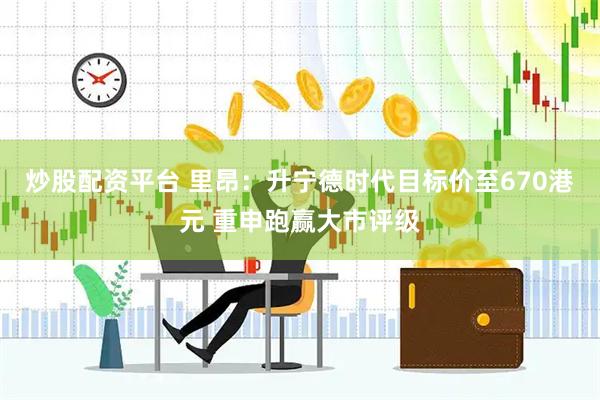 炒股配资平台 里昂：升宁德时代目标价至670港元 重申跑赢大市评级