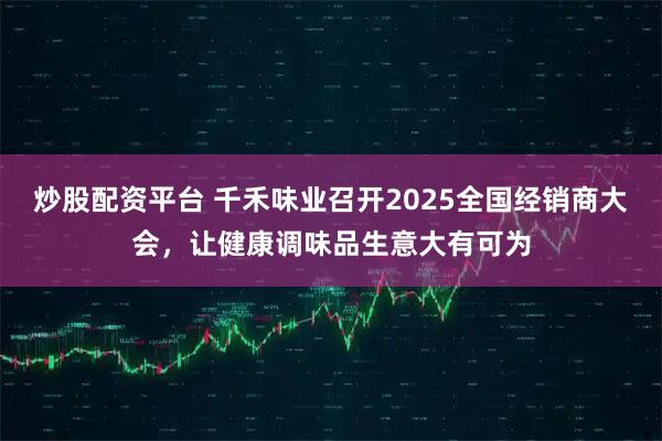 炒股配资平台 千禾味业召开2025全国经销商大会，让健康调味品生意大有可为