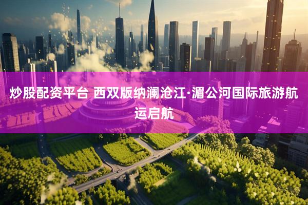 炒股配资平台 西双版纳澜沧江·湄公河国际旅游航运启航