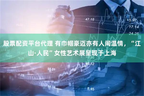 股票配资平台代理 有巾帼豪迈亦有人间温情，“江山·人民”女性艺术展呈现于上海
