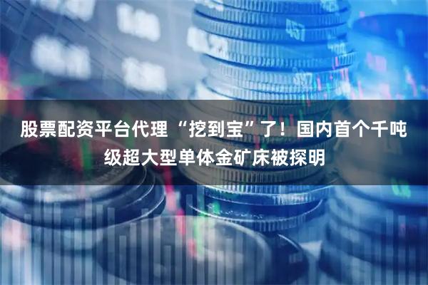 股票配资平台代理 “挖到宝”了！国内首个千吨级超大型单体金矿床被探明