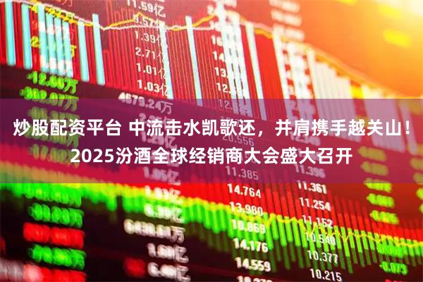 炒股配资平台 中流击水凯歌还，并肩携手越关山！2025汾酒全球经销商大会盛大召开