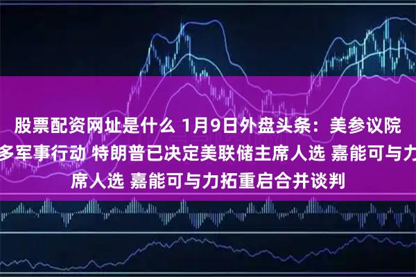 股票配资网址是什么 1月9日外盘头条：美参议院阻止在委采取更多军事行动 特朗普已决定美联储主席人选 嘉能可与力拓重启合并谈判