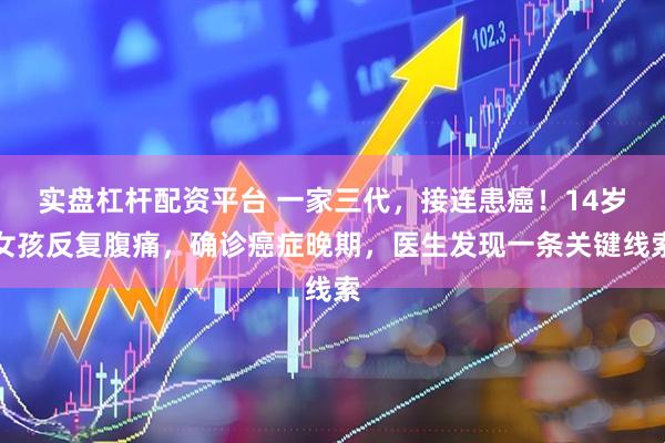 实盘杠杆配资平台 一家三代，接连患癌！14岁女孩反复腹痛，确诊癌症晚期，医生发现一条关键线索