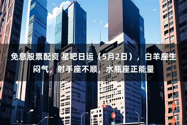 免息股票配资 星吧日运（5月2日），白羊座生闷气，射手座不顺，水瓶座正能量