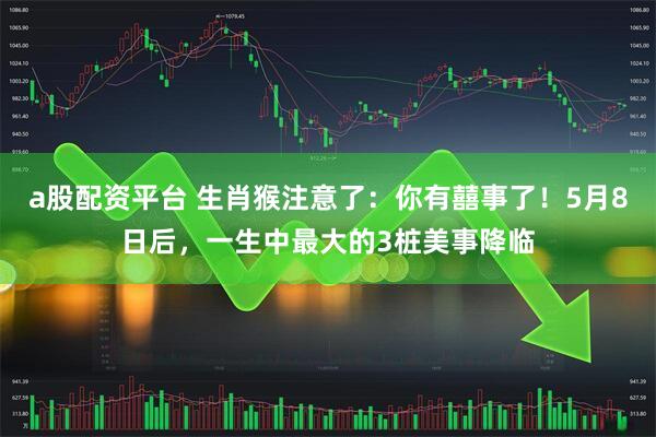 a股配资平台 生肖猴注意了：你有囍事了！5月8日后，一生中最大的3桩美事降临