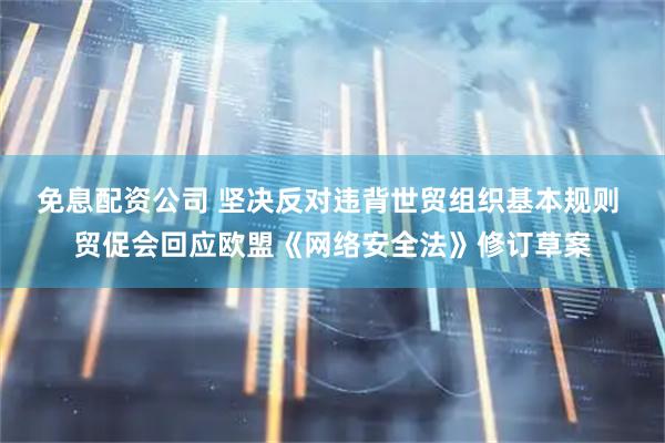 免息配资公司 坚决反对违背世贸组织基本规则 贸促会回应欧盟《网络安全法》修订草案