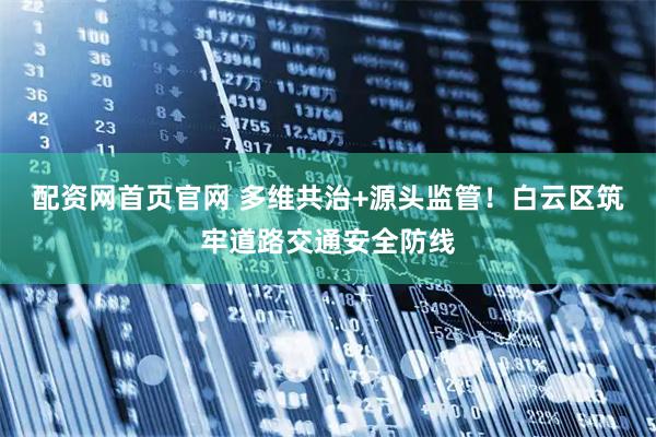 配资网首页官网 多维共治+源头监管！白云区筑牢道路交通安全防线